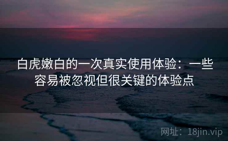 白虎嫩白的一次真实使用体验：一些容易被忽视但很关键的体验点  第2张