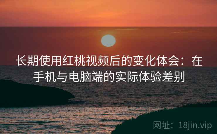 长期使用红桃视频后的变化体会：在手机与电脑端的实际体验差别  第2张